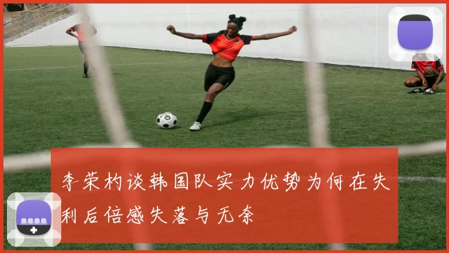 李荣杓谈韩国队实力优势为何在失利后倍感失落与无奈