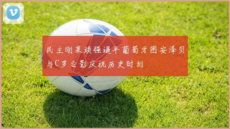 民主刚果顽强逼平葡萄牙图安泽贝与C罗合影庆祝历史时刻