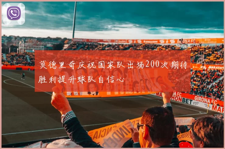 莫德里奇庆祝国家队出场200次期待胜利提升球队自信心