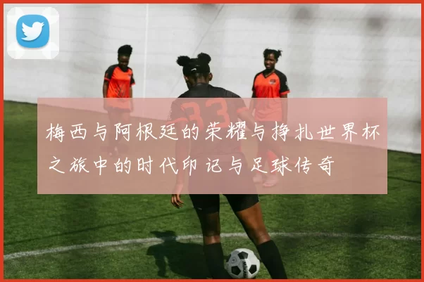 梅西与阿根廷的荣耀与挣扎世界杯之旅中的时代印记与足球传奇