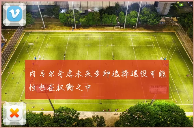 内马尔考虑未来多种选择退役可能性也在权衡之中